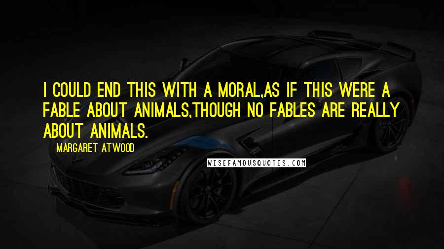 Margaret Atwood Quotes: I could end this with a moral,as if this were a fable about animals,though no fables are really about animals.