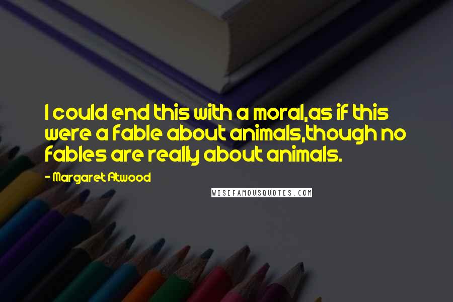 Margaret Atwood Quotes: I could end this with a moral,as if this were a fable about animals,though no fables are really about animals.