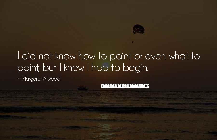 Margaret Atwood Quotes: I did not know how to paint or even what to paint, but I knew I had to begin.