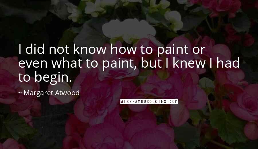 Margaret Atwood Quotes: I did not know how to paint or even what to paint, but I knew I had to begin.