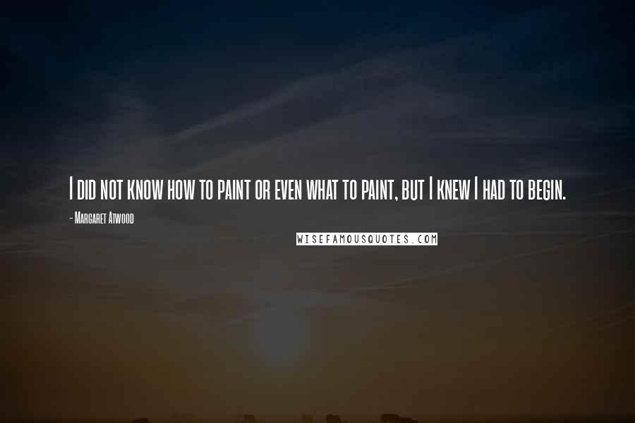 Margaret Atwood Quotes: I did not know how to paint or even what to paint, but I knew I had to begin.