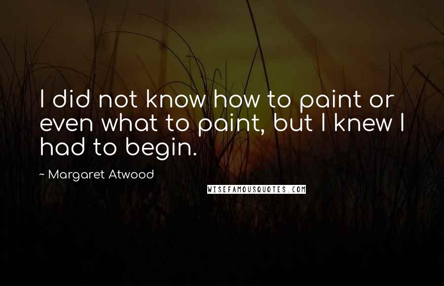 Margaret Atwood Quotes: I did not know how to paint or even what to paint, but I knew I had to begin.