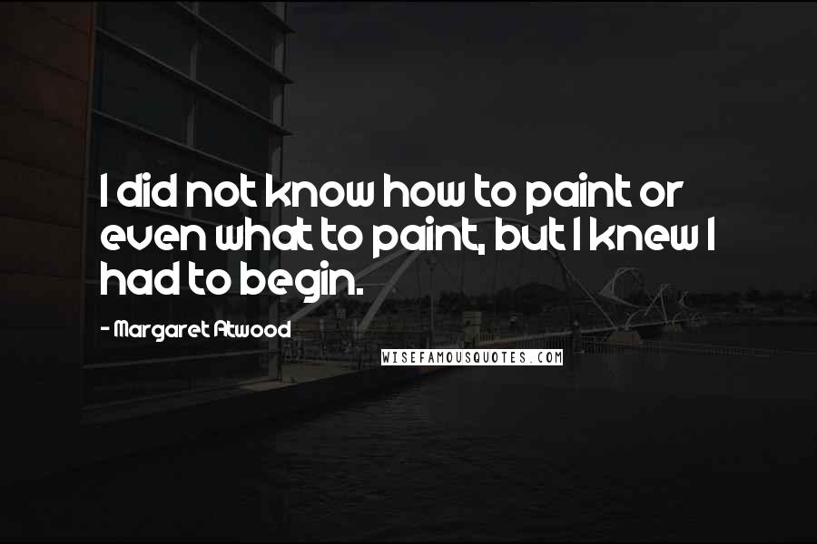 Margaret Atwood Quotes: I did not know how to paint or even what to paint, but I knew I had to begin.
