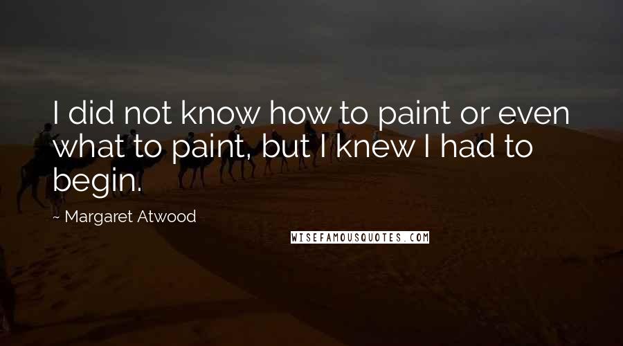 Margaret Atwood Quotes: I did not know how to paint or even what to paint, but I knew I had to begin.