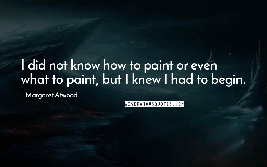 Margaret Atwood Quotes: I did not know how to paint or even what to paint, but I knew I had to begin.
