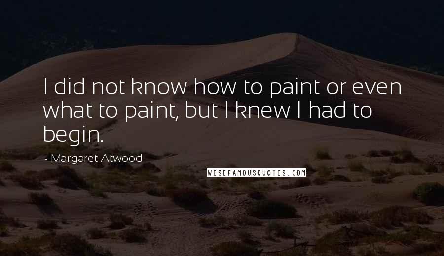 Margaret Atwood Quotes: I did not know how to paint or even what to paint, but I knew I had to begin.