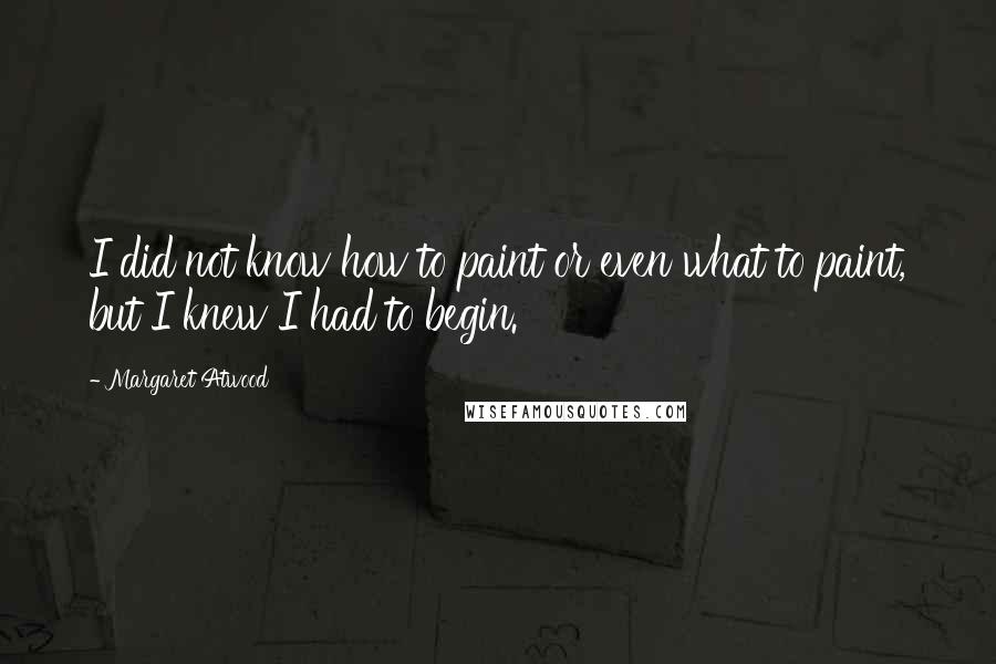 Margaret Atwood Quotes: I did not know how to paint or even what to paint, but I knew I had to begin.