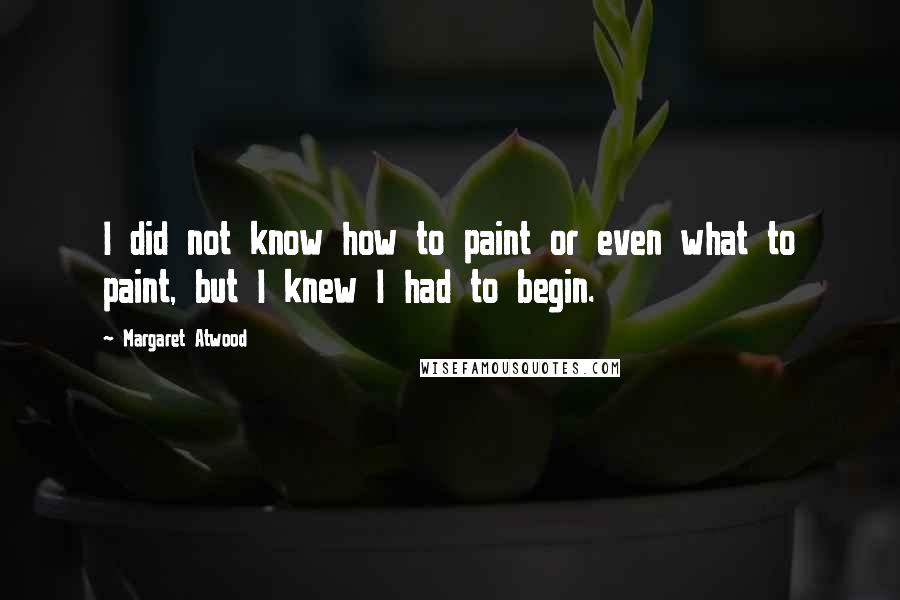 Margaret Atwood Quotes: I did not know how to paint or even what to paint, but I knew I had to begin.