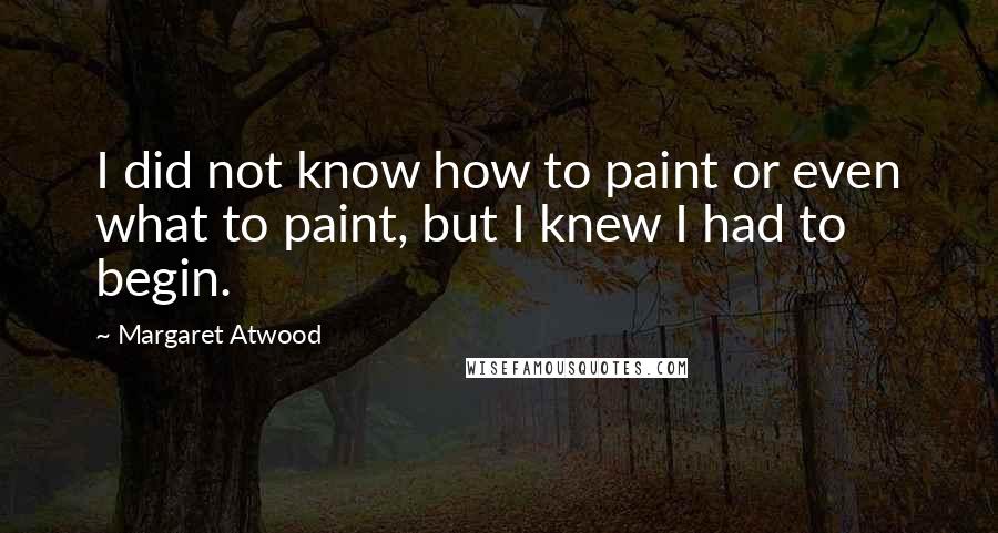 Margaret Atwood Quotes: I did not know how to paint or even what to paint, but I knew I had to begin.