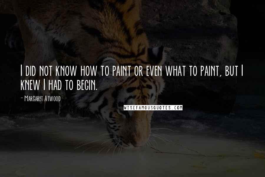 Margaret Atwood Quotes: I did not know how to paint or even what to paint, but I knew I had to begin.