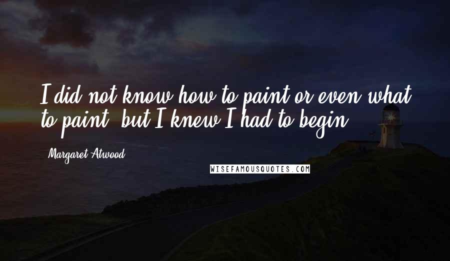 Margaret Atwood Quotes: I did not know how to paint or even what to paint, but I knew I had to begin.