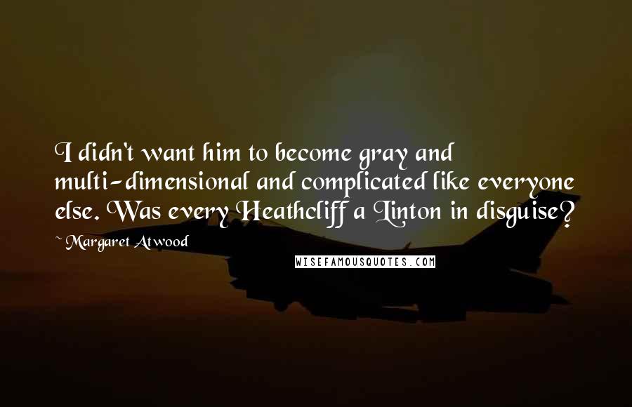 Margaret Atwood Quotes: I didn't want him to become gray and multi-dimensional and complicated like everyone else. Was every Heathcliff a Linton in disguise?