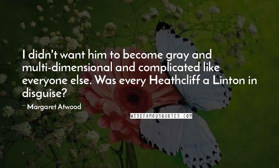 Margaret Atwood Quotes: I didn't want him to become gray and multi-dimensional and complicated like everyone else. Was every Heathcliff a Linton in disguise?