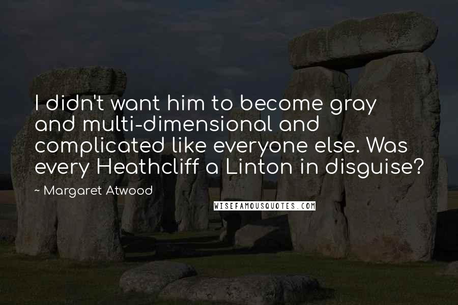 Margaret Atwood Quotes: I didn't want him to become gray and multi-dimensional and complicated like everyone else. Was every Heathcliff a Linton in disguise?