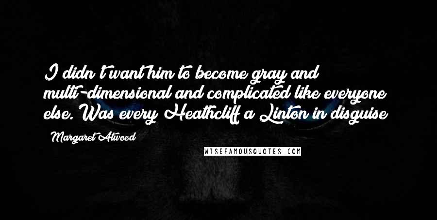 Margaret Atwood Quotes: I didn't want him to become gray and multi-dimensional and complicated like everyone else. Was every Heathcliff a Linton in disguise?