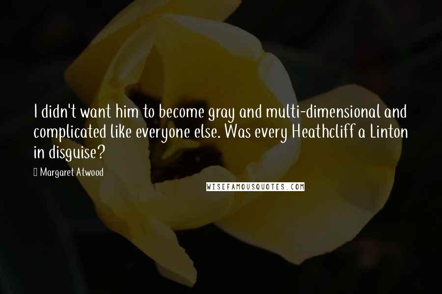 Margaret Atwood Quotes: I didn't want him to become gray and multi-dimensional and complicated like everyone else. Was every Heathcliff a Linton in disguise?