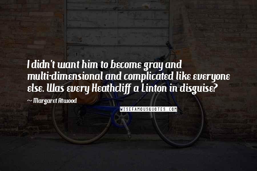 Margaret Atwood Quotes: I didn't want him to become gray and multi-dimensional and complicated like everyone else. Was every Heathcliff a Linton in disguise?