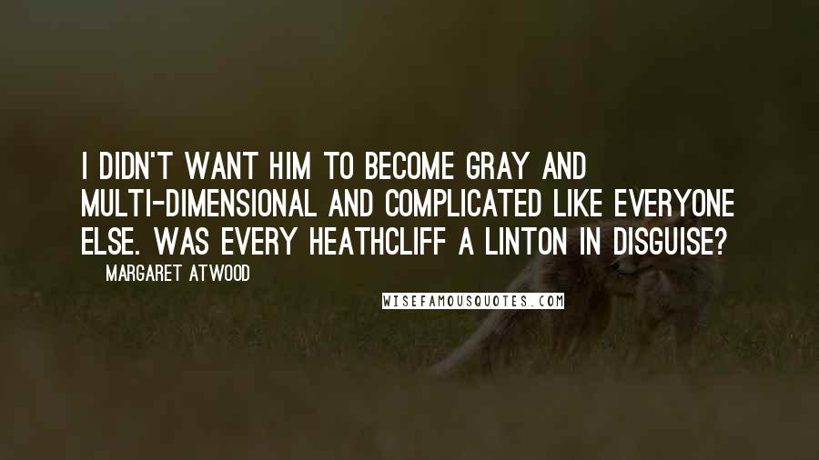 Margaret Atwood Quotes: I didn't want him to become gray and multi-dimensional and complicated like everyone else. Was every Heathcliff a Linton in disguise?