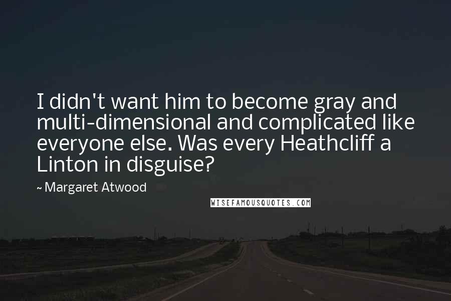 Margaret Atwood Quotes: I didn't want him to become gray and multi-dimensional and complicated like everyone else. Was every Heathcliff a Linton in disguise?