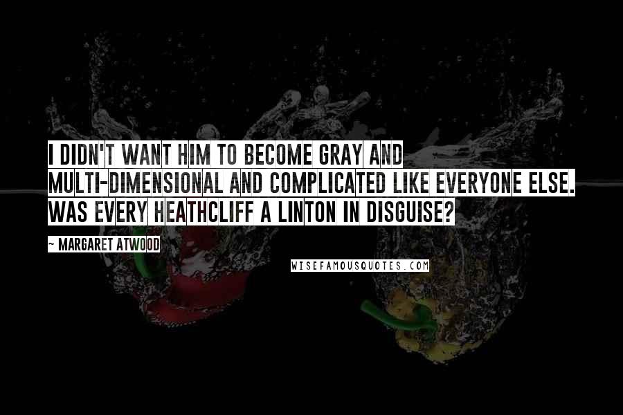 Margaret Atwood Quotes: I didn't want him to become gray and multi-dimensional and complicated like everyone else. Was every Heathcliff a Linton in disguise?