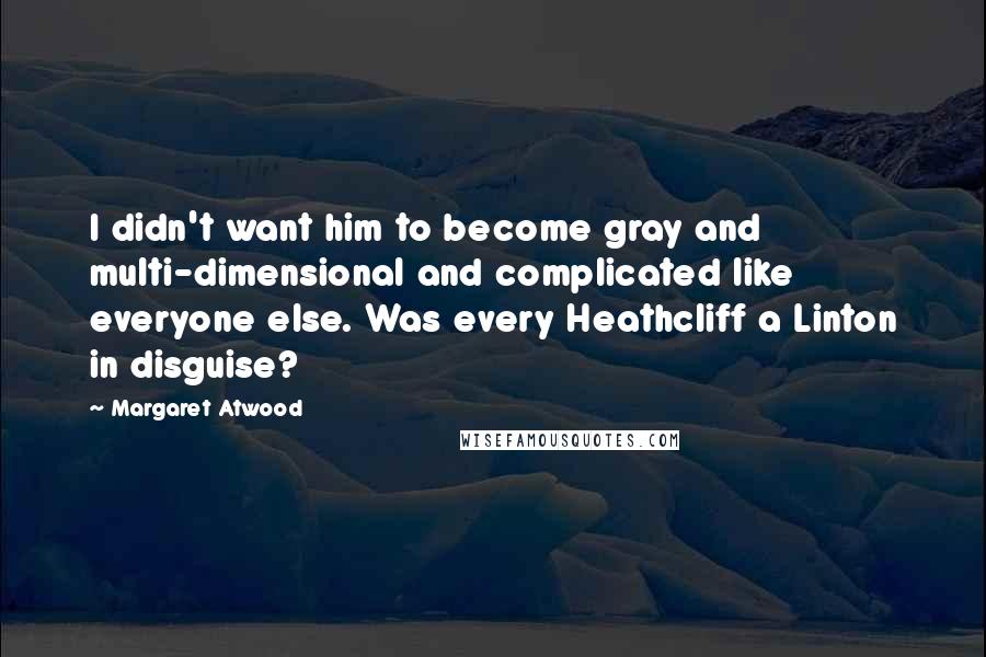 Margaret Atwood Quotes: I didn't want him to become gray and multi-dimensional and complicated like everyone else. Was every Heathcliff a Linton in disguise?