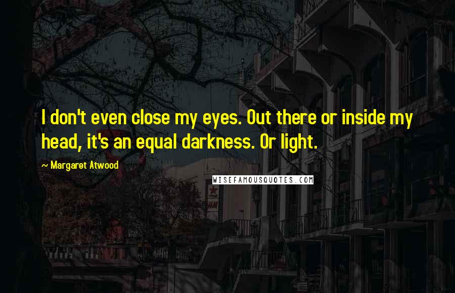 Margaret Atwood Quotes: I don't even close my eyes. Out there or inside my head, it's an equal darkness. Or light.