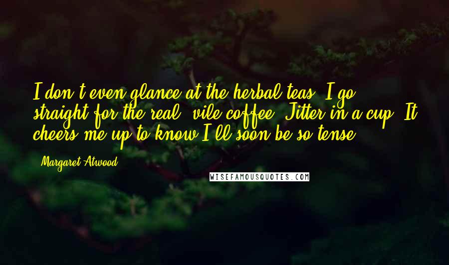 Margaret Atwood Quotes: I don't even glance at the herbal teas, I go straight for the real, vile coffee. Jitter in a cup. It cheers me up to know I'll soon be so tense.