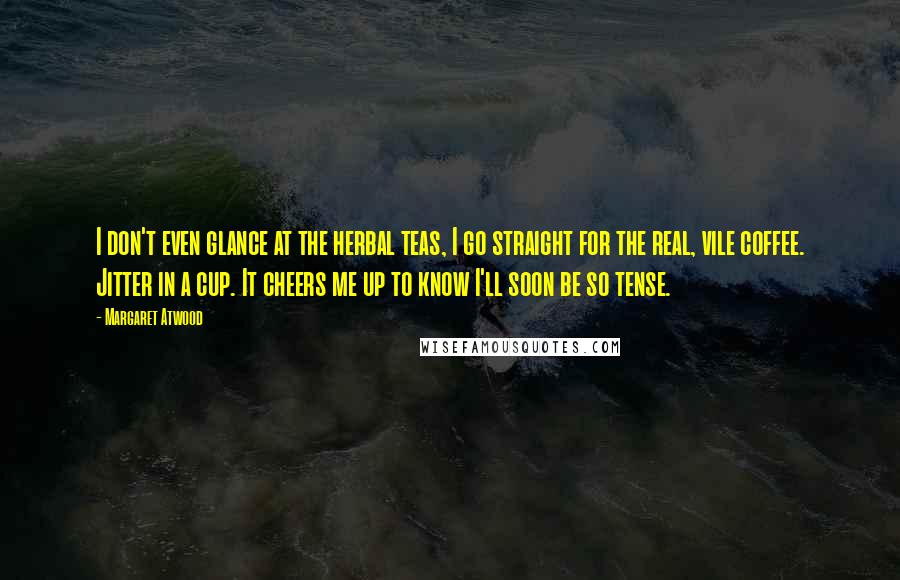 Margaret Atwood Quotes: I don't even glance at the herbal teas, I go straight for the real, vile coffee. Jitter in a cup. It cheers me up to know I'll soon be so tense.