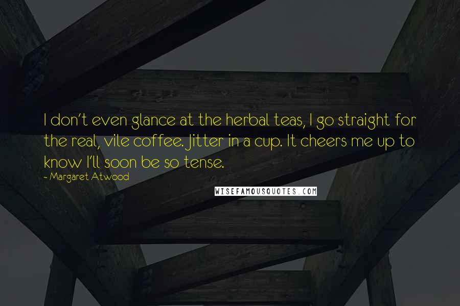 Margaret Atwood Quotes: I don't even glance at the herbal teas, I go straight for the real, vile coffee. Jitter in a cup. It cheers me up to know I'll soon be so tense.