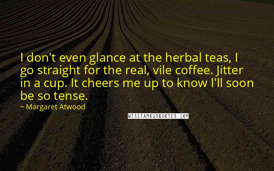 Margaret Atwood Quotes: I don't even glance at the herbal teas, I go straight for the real, vile coffee. Jitter in a cup. It cheers me up to know I'll soon be so tense.