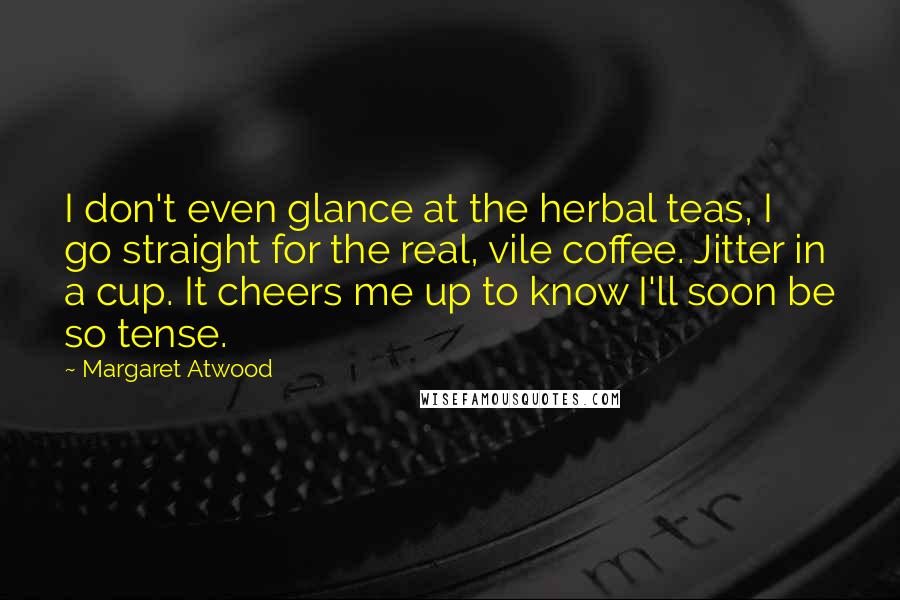 Margaret Atwood Quotes: I don't even glance at the herbal teas, I go straight for the real, vile coffee. Jitter in a cup. It cheers me up to know I'll soon be so tense.