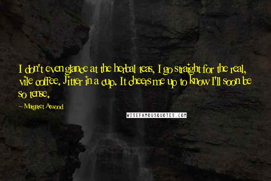 Margaret Atwood Quotes: I don't even glance at the herbal teas, I go straight for the real, vile coffee. Jitter in a cup. It cheers me up to know I'll soon be so tense.