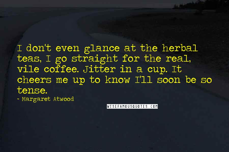 Margaret Atwood Quotes: I don't even glance at the herbal teas, I go straight for the real, vile coffee. Jitter in a cup. It cheers me up to know I'll soon be so tense.