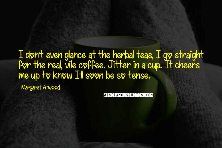 Margaret Atwood Quotes: I don't even glance at the herbal teas, I go straight for the real, vile coffee. Jitter in a cup. It cheers me up to know I'll soon be so tense.