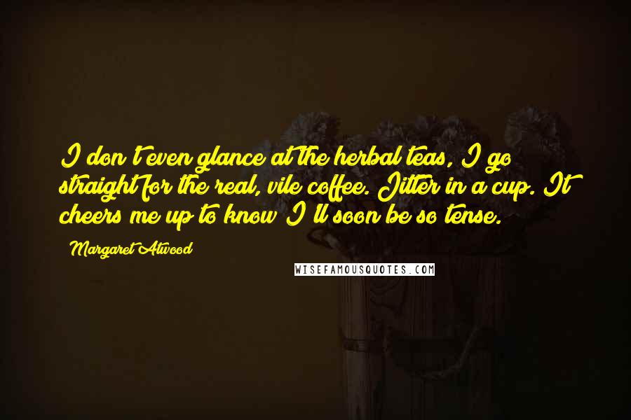Margaret Atwood Quotes: I don't even glance at the herbal teas, I go straight for the real, vile coffee. Jitter in a cup. It cheers me up to know I'll soon be so tense.