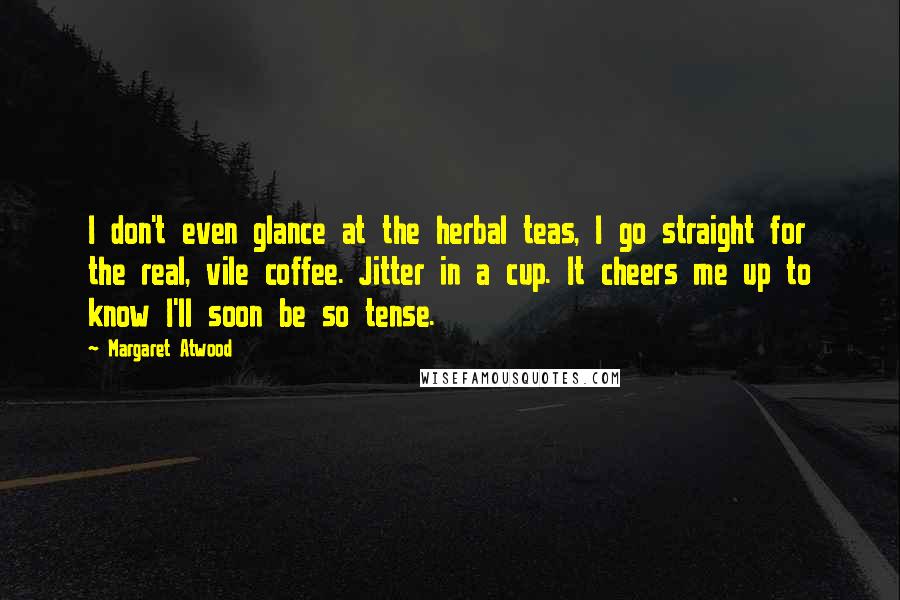 Margaret Atwood Quotes: I don't even glance at the herbal teas, I go straight for the real, vile coffee. Jitter in a cup. It cheers me up to know I'll soon be so tense.