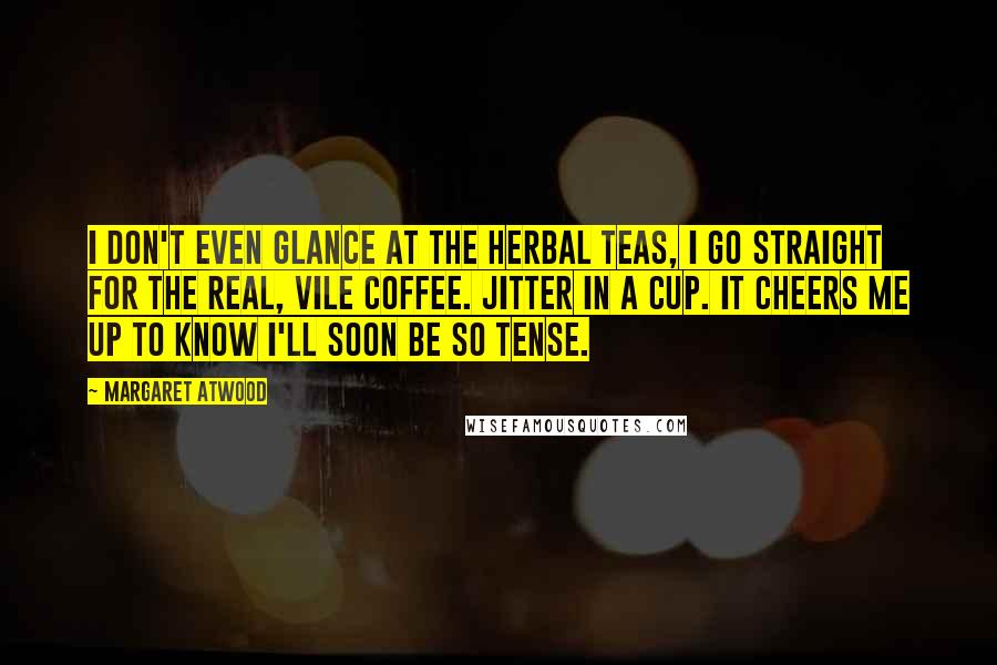 Margaret Atwood Quotes: I don't even glance at the herbal teas, I go straight for the real, vile coffee. Jitter in a cup. It cheers me up to know I'll soon be so tense.