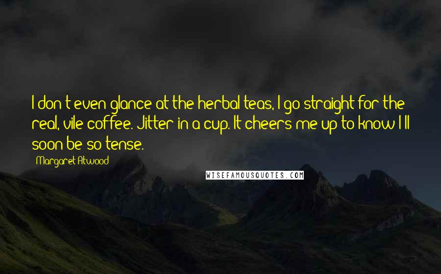 Margaret Atwood Quotes: I don't even glance at the herbal teas, I go straight for the real, vile coffee. Jitter in a cup. It cheers me up to know I'll soon be so tense.