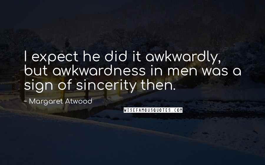 Margaret Atwood Quotes: I expect he did it awkwardly, but awkwardness in men was a sign of sincerity then.