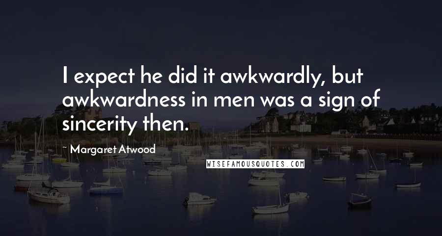 Margaret Atwood Quotes: I expect he did it awkwardly, but awkwardness in men was a sign of sincerity then.