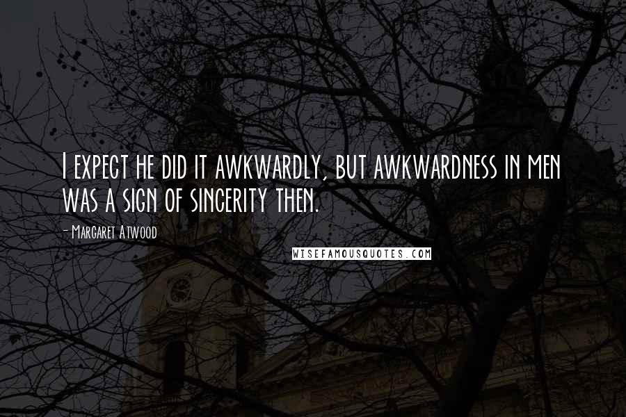Margaret Atwood Quotes: I expect he did it awkwardly, but awkwardness in men was a sign of sincerity then.