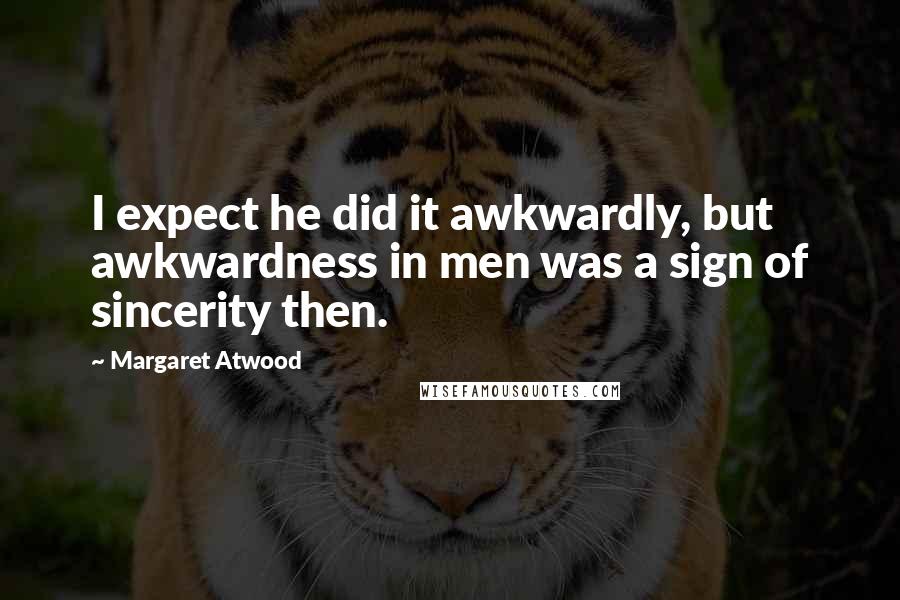 Margaret Atwood Quotes: I expect he did it awkwardly, but awkwardness in men was a sign of sincerity then.
