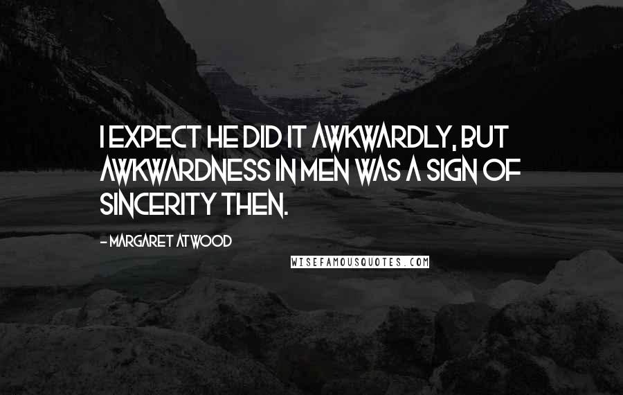 Margaret Atwood Quotes: I expect he did it awkwardly, but awkwardness in men was a sign of sincerity then.