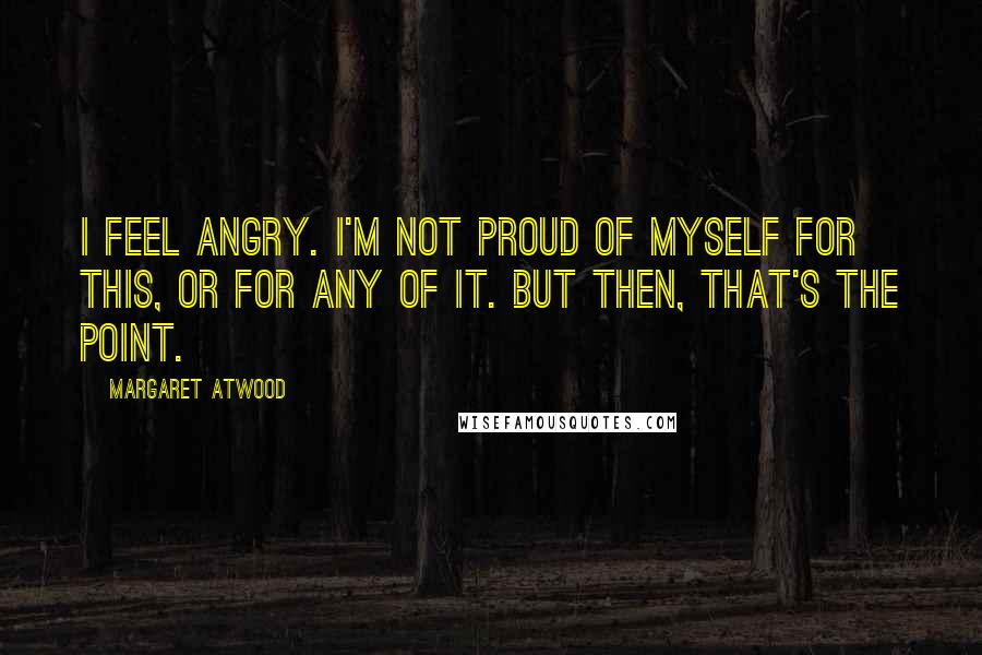 Margaret Atwood Quotes: I feel angry. I'm not proud of myself for this, or for any of it. But then, that's the point.