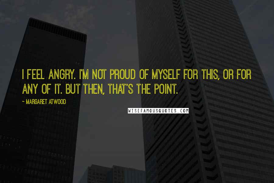 Margaret Atwood Quotes: I feel angry. I'm not proud of myself for this, or for any of it. But then, that's the point.