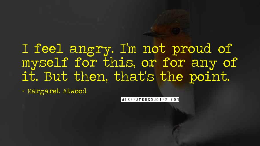 Margaret Atwood Quotes: I feel angry. I'm not proud of myself for this, or for any of it. But then, that's the point.