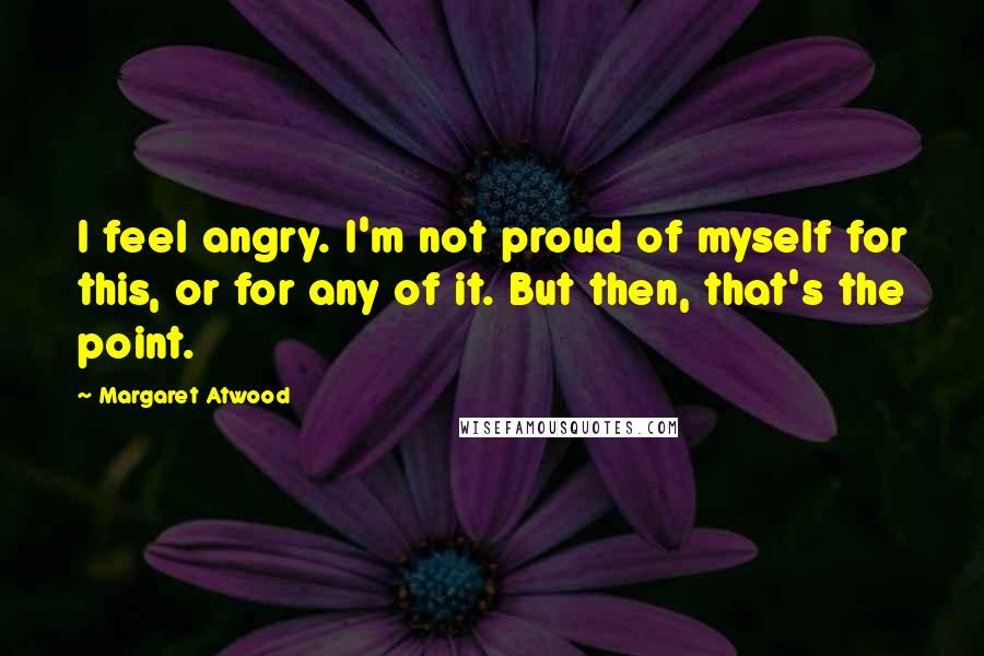 Margaret Atwood Quotes: I feel angry. I'm not proud of myself for this, or for any of it. But then, that's the point.