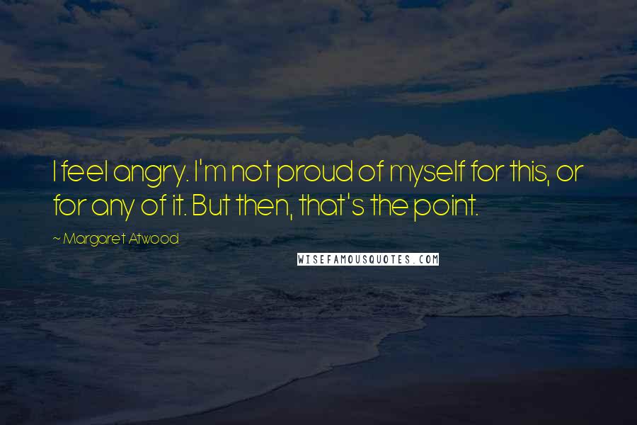 Margaret Atwood Quotes: I feel angry. I'm not proud of myself for this, or for any of it. But then, that's the point.