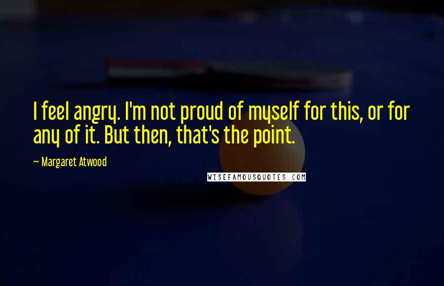 Margaret Atwood Quotes: I feel angry. I'm not proud of myself for this, or for any of it. But then, that's the point.