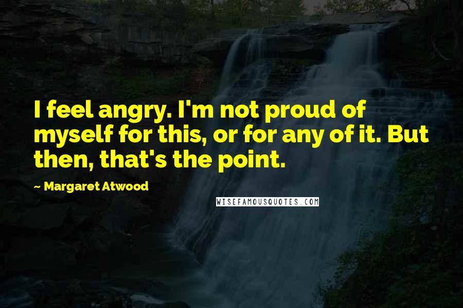 Margaret Atwood Quotes: I feel angry. I'm not proud of myself for this, or for any of it. But then, that's the point.